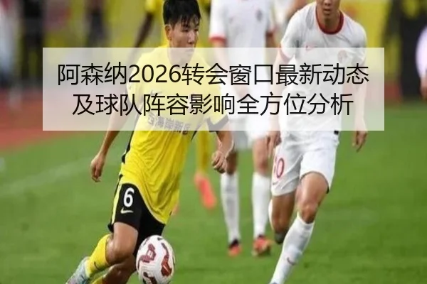 阿森纳2026转会窗口最新动态及球队阵容影响全方位分析